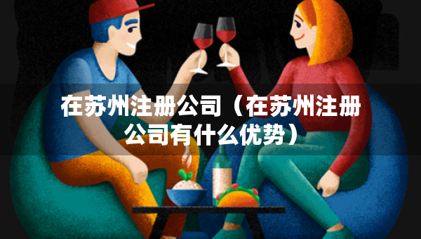 在蘇州注冊(cè)公司（在蘇州注冊(cè)公司有什么優(yōu)勢(shì)）