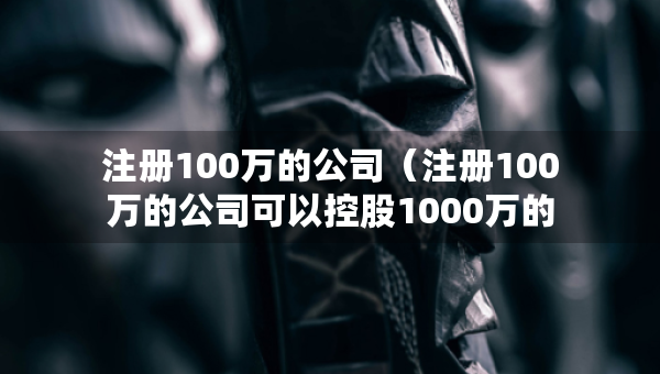 注冊100萬的公司（注冊100萬的公司可以控股1000萬的公司嗎）