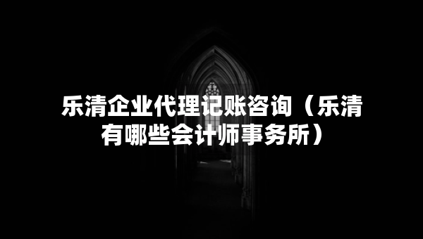樂清企業(yè)代理記賬咨詢（樂清有哪些會計師事務所）