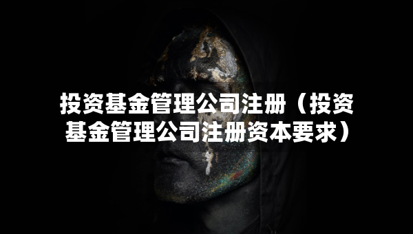 投資基金管理公司注冊（投資基金管理公司注冊資本要求）