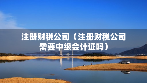 注冊財稅公司（注冊財稅公司需要中級會計證嗎）