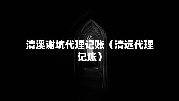清溪謝坑代理記賬（清遠(yuǎn)代理記賬）