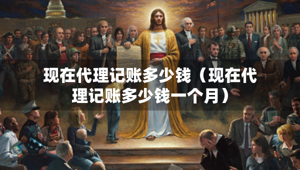 現(xiàn)在代理記賬多少錢(qián)（現(xiàn)在代理記賬多少錢(qián)一個(gè)月）