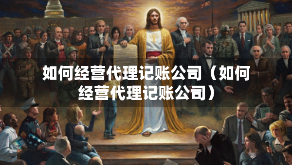 如何經(jīng)營(yíng)代理記賬公司（如何經(jīng)營(yíng)代理記賬公司）