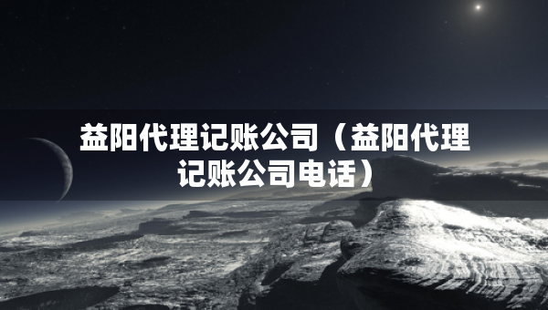 益陽代理記賬公司（益陽代理記賬公司電話）