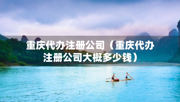 重慶代辦注冊公司（重慶代辦注冊公司大概多少錢）
