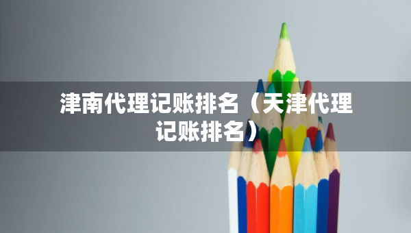 津南代理記賬排名（天津代理記賬排名）