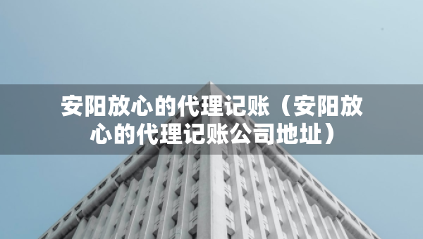 安陽放心的代理記賬（安陽放心的代理記賬公司地址）