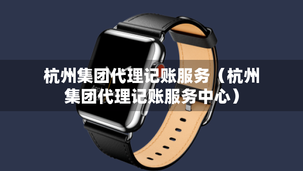 杭州集團代理記賬服務（杭州集團代理記賬服務中心）
