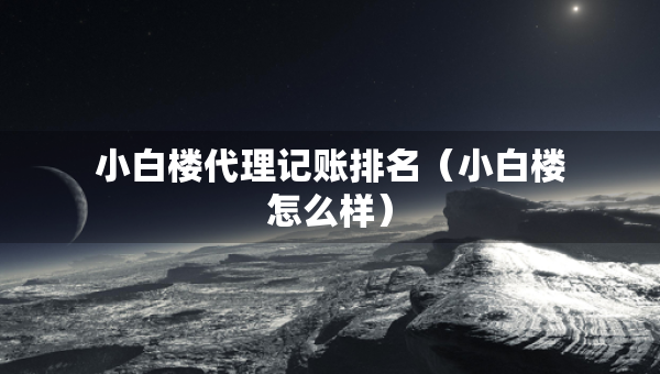 小白樓代理記賬排名（小白樓怎么樣）