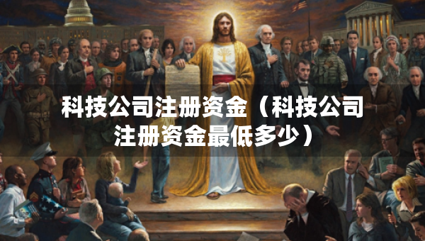 科技公司注冊(cè)資金（科技公司注冊(cè)資金最低多少）