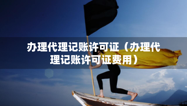 辦理代理記賬許可證（辦理代理記賬許可證費(fèi)用）