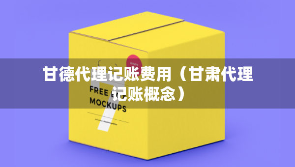甘德代理記賬費用（甘肅代理記賬概念）
