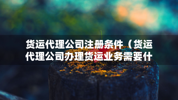 貨運(yùn)代理公司注冊(cè)條件（貨運(yùn)代理公司辦理貨運(yùn)業(yè)務(wù)需要什么資質(zhì)）