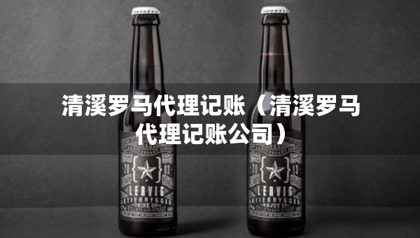 清溪羅馬代理記賬（清溪羅馬代理記賬公司）