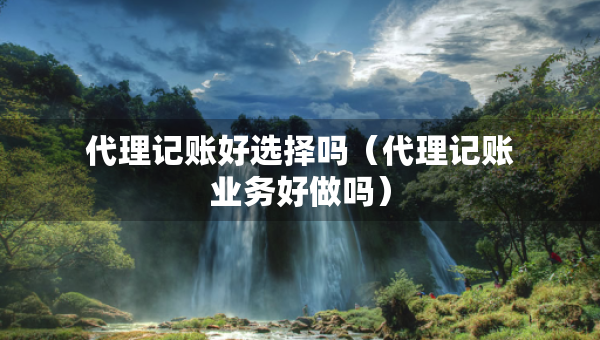 代理記賬好選擇嗎（代理記賬業(yè)務(wù)好做嗎）