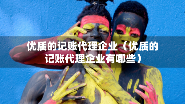 優(yōu)質(zhì)的記賬代理企業(yè)（優(yōu)質(zhì)的記賬代理企業(yè)有哪些）