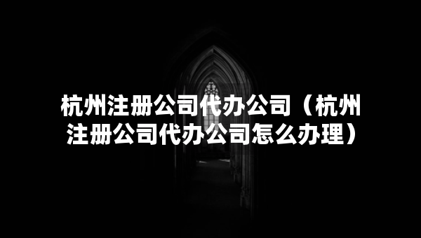 杭州注冊公司代辦公司（杭州注冊公司代辦公司怎么辦理）