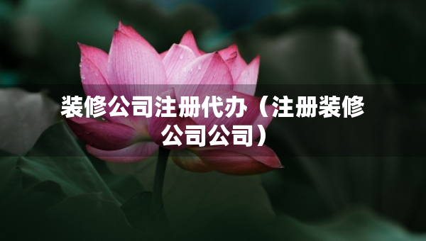 裝修公司注冊代辦（注冊裝修公司公司）