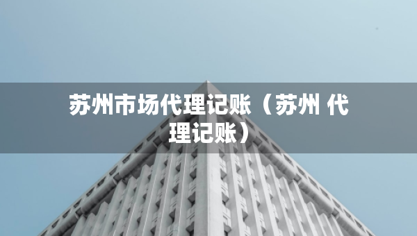 蘇州市場(chǎng)代理記賬（蘇州 代理記賬）