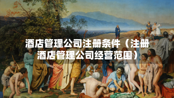 酒店管理公司注冊條件（注冊酒店管理公司經(jīng)營范圍）
