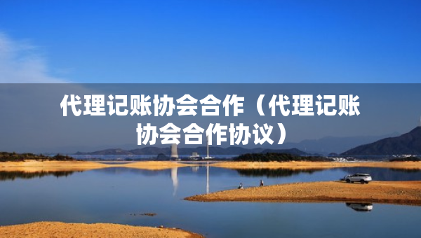代理記賬協(xié)會(huì)合作（代理記賬協(xié)會(huì)合作協(xié)議）