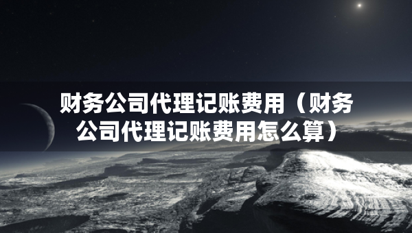 財務公司代理記賬費用（財務公司代理記賬費用怎么算）