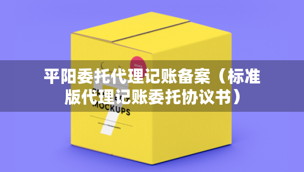 平陽委托代理記賬備案（標(biāo)準(zhǔn)版代理記賬委托協(xié)議書）