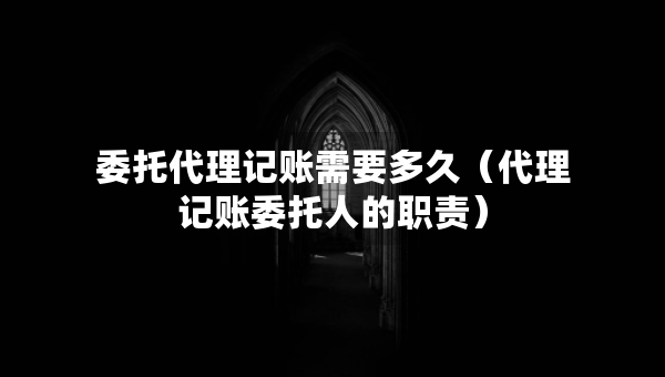 委托代理記賬需要多久（代理記賬委托人的職責(zé)）