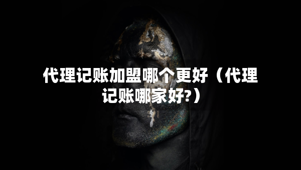 代理記賬加盟哪個(gè)更好（代理記賬哪家好?）