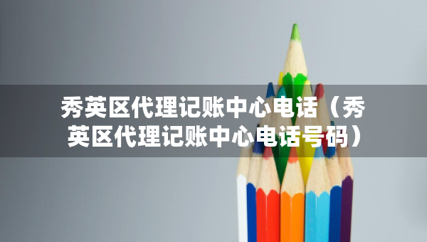 秀英區(qū)代理記賬中心電話（秀英區(qū)代理記賬中心電話號碼）