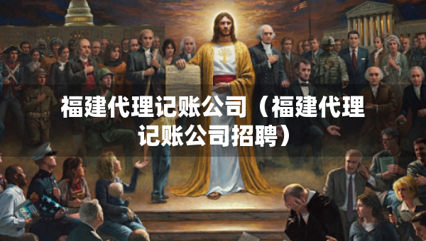 福建代理記賬公司（福建代理記賬公司招聘）