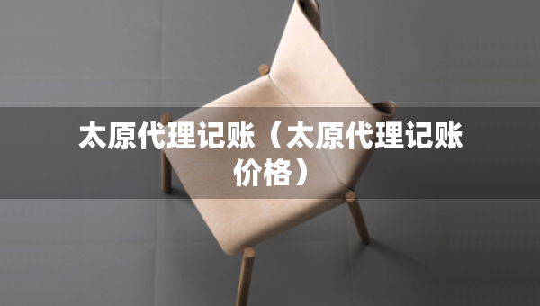 太原代理記賬（太原代理記賬價(jià)格）