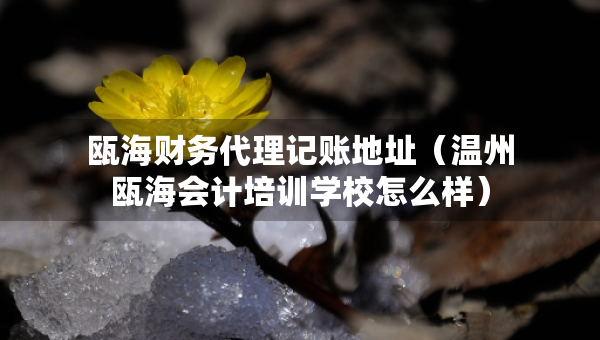 甌海財務代理記賬地址（溫州甌海會計培訓學校怎么樣）