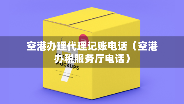 空港辦理代理記賬電話（空港辦稅服務(wù)廳電話）