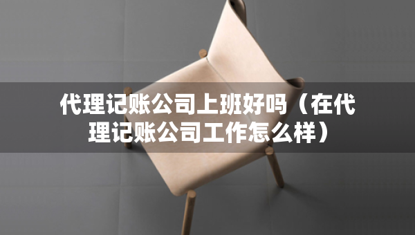 代理記賬公司上班好嗎（在代理記賬公司工作怎么樣）