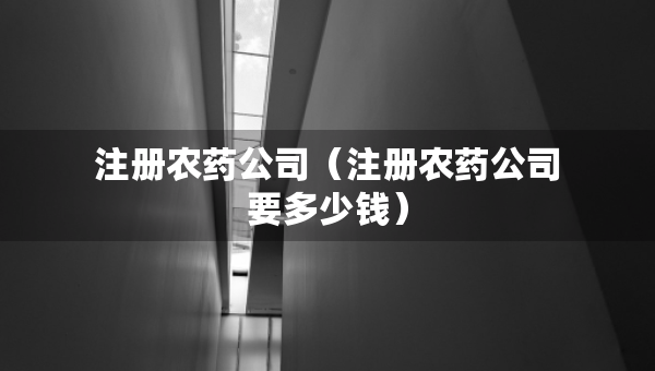 注冊農藥公司（注冊農藥公司要多少錢）