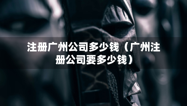 注冊廣州公司多少錢（廣州注冊公司要多少錢）