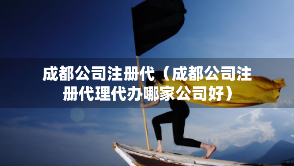 成都公司注冊代（成都公司注冊代理代辦哪家公司好）