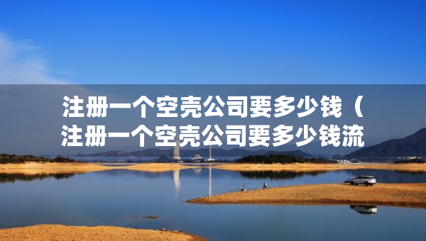 注冊一個空殼公司要多少錢（注冊一個空殼公司要多少錢流程及費用）