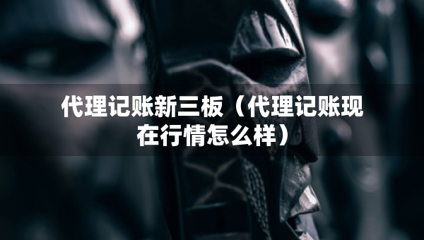 代理記賬新三板（代理記賬現(xiàn)在行情怎么樣）