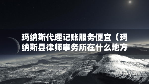 瑪納斯代理記賬服務(wù)便宜（瑪納斯縣律師事務(wù)所在什么地方）