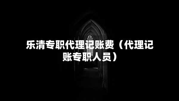 樂清專職代理記賬費（代理記賬專職人員）