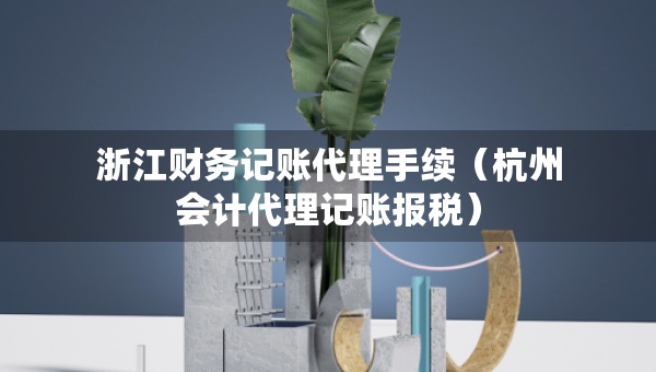 浙江財務記賬代理手續(xù)（杭州會計代理記賬報稅）