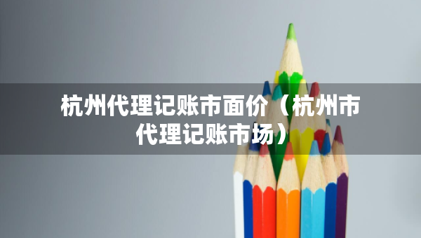 杭州代理記賬市面價(jià)（杭州市代理記賬市場(chǎng)）
