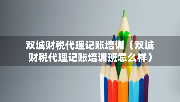 雙城財稅代理記賬培訓（雙城財稅代理記賬培訓班怎么樣）
