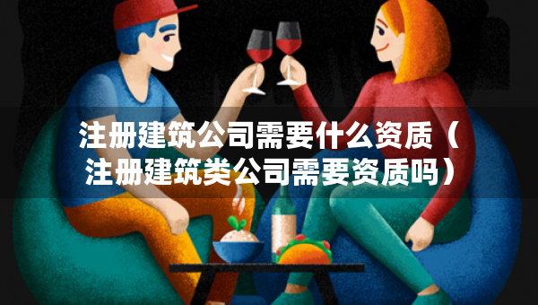 注冊(cè)建筑公司需要什么資質(zhì)（注冊(cè)建筑類公司需要資質(zhì)嗎）