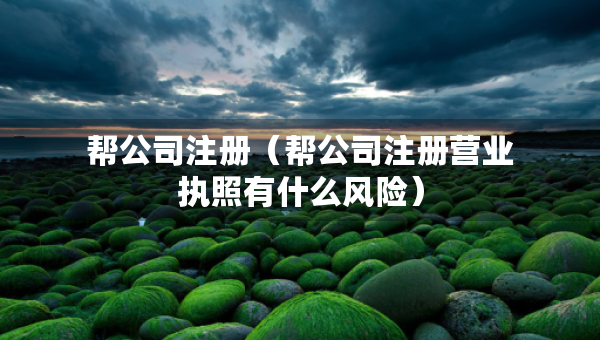 幫公司注冊（幫公司注冊營業(yè)執(zhí)照有什么風(fēng)險）
