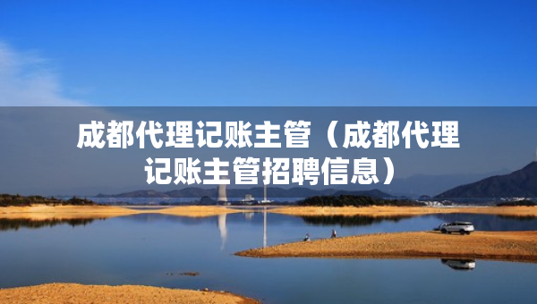 成都代理記賬主管（成都代理記賬主管招聘信息）