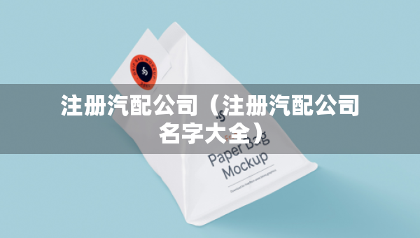 注冊(cè)汽配公司（注冊(cè)汽配公司名字大全）